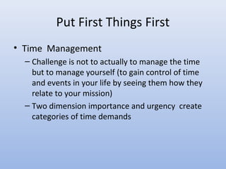 Put First Things First
• Time Management
  – Challenge is not to actually to manage the time
    but to manage yourself (to gain control of time
    and events in your life by seeing them how they
    relate to your mission)
  – Two dimension importance and urgency create
    categories of time demands
 