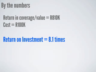 By the numbers
Return in coverage/value = R810K
Cost = R100K

Return on Investment = 8.1 times
 