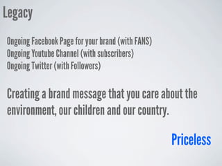 Legacy
Ongoing Facebook Page for your brand (with FANS)
Ongoing Youtube Channel (with subscribers)
Ongoing Twitter (with Followers)

Creating a brand message that you care about the
environment, our children and our country.

                                                   Priceless
 