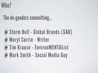Who?
The do-gooders committing...

   Storm Bell - Global Brands (SAB)
   Meryl Currie - Writer
   Tim Krause - EnvironMENTAList
   Mark Smith - Social Media Guy
 