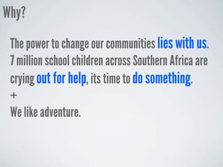 Why?
 The power to change our communities lies with us.
 7 million school children across Southern Africa are
 crying out for help, its time to do something.
 +
 We like adventure.
 