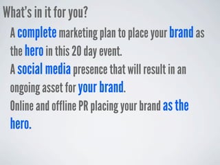 What’s in it for you?
 A complete marketing plan to place your brand as
 the hero in this 20 day event.
 A social media presence that will result in an
 ongoing asset for your brand.
 Online and offline PR placing your brand as the
 hero.
 