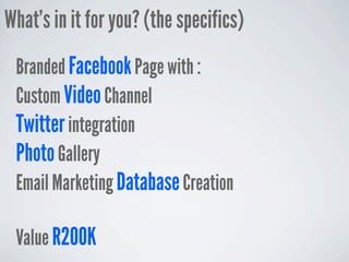 What’s in it for you? (the specifics)
 Branded Facebook Page with :
 Custom Video Channel
 Twitter integration
 Photo Gallery
 Email Marketing Database Creation

 Value R200K
 
