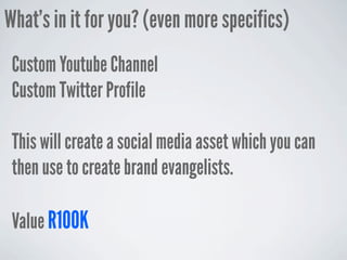 What’s in it for you? (even more specifics)
 Custom Youtube Channel
 Custom Twitter Profile

 This will create a social media asset which you can
 then use to create brand evangelists.

 Value R100K
 