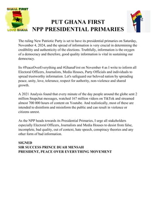 PUT GHANA FIRST
NPP PRESIDENTIAL PRIMARIES
The ruling New Patriotic Party is set to have its presidential primaries on Saturday,
November 4, 2024, and the spread of information is very crucial in determining the
credibility and authenticity of the elections. Truthfully, information is the oxygen
of a democracy and therefore, good quality information is vital in sustaining our
democracy.
Its #PeaceOverEverything and #GhanaFirst on November 4 as I write to inform all
Electoral Officers, Journalists, Media Houses, Party Officials and individuals to
spread trustworthy information. Let's safeguard our beloved nation by spreading
peace, unity, love, tolerance, respect for authority, non-violence and shared
growth.
A 2021 Analysis found that every minute of the day people around the globe sent 2
million Snapchat messages, watched 167 million videos on TikTok and streamed
almost 700 000 hours of content on Youtube. And realistically, most of these are
intended to disinform and misinform the public and can result in violence or
citizens unrest.
As the NPP heads towards its Presidential Primaries, I urge all stakeholders
especially Electoral Officers, Journalists and Media Houses to desist from false,
incomplete, bad quality, out of context, hate speech, conspiracy theories and any
other form of bad information.
SIGNED
SIR SUCCESS PRINCE DUAH MENSAH
PRESIDENT, PEACE OVER EVERYTHING MOVEMENT
 