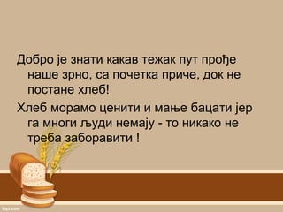 Добро је знати какав тежак пут прође
наше зрно, са почетка приче, док не
постане хлеб!
Хлеб морамо ценити и мање бацати јер
га многи људи немају - то никако не
треба заборавити !
 