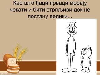 Као што ђаци прваци морају
чекати и бити стрпљиви док не
постану велики...
 