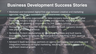 Business Development Success Stories
• Mediated and translated digital-first plan between creative and marketing
agencies, resulting in successful brand awareness campaign
• Designed partnership organization for data company looking to enter digital
marketing industry and sell to publishers and agencies, resulting in division
being highest grossing at corporation for first 2 years running
• Reorganized North American business division for SaaS company caused by
new product launch and focus
• Re-booted 3 client relationships for marketing agencies and built teams
around new digital techniques and best practices, resulting in 40% revenue
growth
• Advised 5 SaaS technology partners on agency partnership best practices and
integration/relevancy in digital marketing, resulting in repeat business and
significant revenue growth
 