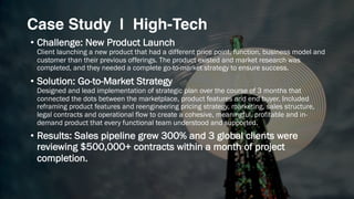 Case Study | High-Tech
• Challenge: New Product Launch
Client launching a new product that had a different price point, function, business model and
customer than their previous offerings. The product existed and market research was
completed, and they needed a complete go-to-market strategy to ensure success.
• Solution: Go-to-Market Strategy
Designed and lead implementation of strategic plan over the course of 3 months that
connected the dots between the marketplace, product features and end buyer. Included
reframing product features and reengineering pricing strategy, marketing, sales structure,
legal contracts and operational flow to create a cohesive, meaningful, profitable and in-
demand product that every functional team understood and supported.
• Results: Sales pipeline grew 300% and 3 global clients were
reviewing $500,000+ contracts within a month of project
completion.
 