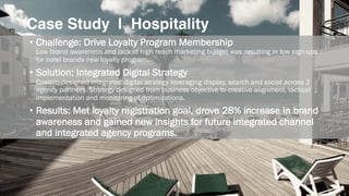 Case Study | Hospitality
• Challenge: Drive Loyalty Program Membership
Low brand awareness and lack of high reach marketing budget was resulting in low sign-ups
for hotel brands new loyalty program.
• Solution: Integrated Digital Strategy
Custom-designed integrated digital strategy leveraging display, search and social across 2
agency partners. Strategy designed from business objective to creative alignment, tactical
implementation and monitoring of optimizations.
• Results: Met loyalty registration goal, drove 28% increase in brand
awareness and gained new insights for future integrated channel
and integrated agency programs.
 