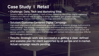 • Challenge: Data, Tech and Marketing Silos
Grocery retailer had good results in each of their marketing disciplines (digital marketing,
analytics and DM) but was struggling to bridge the silos to gain greater customer
understanding, improve their marketing strategy and better measure results.
• Solution: Customer-Centered Digital Campaign
High-touch alignment of multi-stakeholder group followed by bespoke strategy built around a
pilot campaign. The strategy connected online and offline data sources for targeting and
measurement. Work included multi-team brainstorm sessions and buy-in, asset review and
partner selection. Deliverable was a final strategy with tactical instructions and clear KPIs for
client and agency partner.
• Results: Strategic work was successful in getting a clear, defined
and scalable plan for client supported by all parties and in-market.
Actual campaign results pending.
Case Study | Retail
 