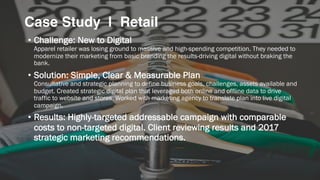 • Challenge: New to Digital
Apparel retailer was losing ground to massive and high-spending competition. They needed to
modernize their marketing from basic branding the results-driving digital without braking the
bank.
• Solution: Simple, Clear & Measurable Plan
Consultative and strategic planning to define business goals, challenges, assets available and
budget. Created strategic digital plan that leveraged both online and offline data to drive
traffic to website and stores. Worked with marketing agency to translate plan into live digital
campaign.
• Results: Highly-targeted addressable campaign with comparable
costs to non-targeted digital. Client reviewing results and 2017
strategic marketing recommendations.
Case Study | Retail
 