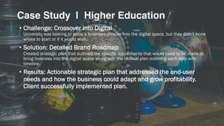 • Challenge: Crossover into Digital
University was looking to scale a business division into the digital space, but they didn’t know
where to start or if it would work.
• Solution: Detailed Brand Roadmap
Created strategic plan that outlined the specific adjustments that would need to be made to
bring business into the digital space along with the tactical plan outlining each step with
timeline.
• Results: Actionable strategic plan that addressed the end-user
needs and how the business could adapt and grow profitability.
Client successfully implemented plan.
Case Study | Higher Education
 