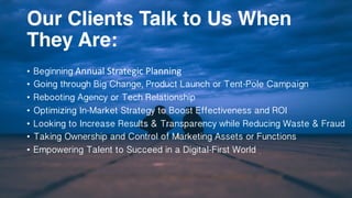 Our Clients Talk to Us When
They Are:
• Beginning Annual	Strategic	Planning	
• Going through Big Change, Product Launch or Tent-Pole Campaign
• Rebooting Agency or Tech Relationship
• Optimizing In-Market Strategy to Boost Effectiveness and ROI
• Looking to Increase Results & Transparency while Reducing Waste & Fraud
• Taking Ownership and Control of Marketing Assets or Functions
• Empowering Talent to Succeed in a Digital-First World
 