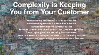 Complexity is Keeping
You from Your Customer
Overwhelming	amount	of	data	and	information	
Data	becoming	more	of	a	burden	than	a	benefit
Increased	complexity	has	increased	silos
Software	partners	overpromised	that	they	could	every	problem
Trusted	agency	partners	are	being	less	transparent
Fraud	and	waste	are	eating	up	the	majority	of	marketing	budgets
Your	customers	are	expectations	are	higher	now	more	than	ever
 