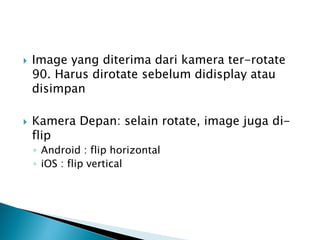  Image yang diterima dari kamera ter-rotate
90. Harus dirotate sebelum didisplay atau
disimpan
 Kamera Depan: selain rotate, image juga di-
flip
◦ Android : flip horizontal
◦ iOS : flip vertical
 