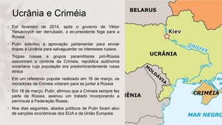 Ucrânia e Criméia
• Em fevereiro de 2014, após o governo de Viktor
Yanukovych ser derrubado, o ex-presidente foge para a
Rússia
• Putin solicitou a aprovação parlamentar para enviar
tropas à Ucrânia para salvaguardar os interesses russos
• Tropas russas e grupos paramilitares pró-Rússia
assumiram o controle da Crimeia, república autônoma
ucraniana cuja população era predominantemente russa
étnica
• Em um referendo popular realizado em 16 de março, os
moradores da Crimeia votaram para se juntar à Rússia
• Em 18 de março, Putin, afirmou que a Crimeia sempre fez
parte da Rússia, assinou um tratado incorporando a
península à Federação Russa.
• Nos dias seguintes, aliados políticos de Putin foram alvo
de sanções econômicas dos EUA e da União Europeia
 