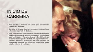 INÍCIO DE
CARREIRA
• Putin estudou é formado em Direito pela Universidade
Estadual de Leningrado.
• Seu tutor foi Anatoly Sobchak, um dos principais políticos
reformistas do período de Gorbashov
• Putin serviu 15 anos como oficial de inteligência estrangeira
para o KGB (Comitê de Segurança do Estado), incluindo seis
anos em Dresden , Alemanha Oriental . Em 1990, ele se
aposentou do serviço ativo da KGB com o posto de tenente-
coronel e retornou à Rússia para se tornar pró-reitor da
Universidade Estadual de Leningrado, responsável pelas
relações externas da instituição.
 