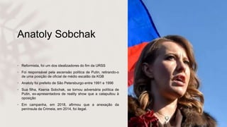 Anatoly Sobchak
• Reformista, foi um dos idealizadores do fim da URSS
• Foi responsável pela ascensão política de Putin, retirando-o
de uma posição de oficial de médio escalão da KGB
• Anatoly foi prefeito de São Petersburgo entre 1991 e 1996
• Sua filha, Ksenia Sobchak, se tornou adversária política de
Putin, ex-apresentadora de reality show que a catapultou à
oposição
• Em campanha, em 2018, afirmou que a anexação da
península da Crimeia, em 2014, foi ilegal.
 