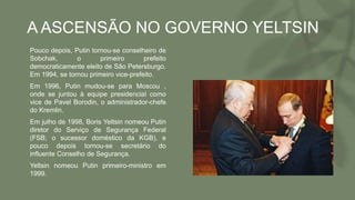 A ASCENSÃO NO GOVERNO YELTSIN
• Pouco depois, Putin tornou-se conselheiro de
Sobchak, o primeiro prefeito
democraticamente eleito de São Petersburgo.
Em 1994, se tornou primeiro vice-prefeito.
• Em 1996, Putin mudou-se para Moscou ,
onde se juntou à equipe presidencial como
vice de Pavel Borodin, o administrador-chefe
do Kremlin.
• Em julho de 1998, Boris Yeltsin nomeou Putin
diretor do Serviço de Segurança Federal
(FSB; o sucessor doméstico da KGB), e
pouco depois tornou-se secretário do
influente Conselho de Segurança.
• Yeltsin nomeou Putin primeiro-ministro em
1999.
 