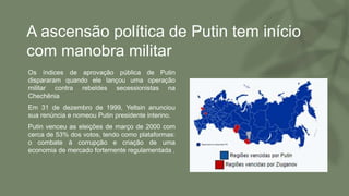 A ascensão política de Putin tem início
com manobra militar
• Os índices de aprovação pública de Putin
dispararam quando ele lançou uma operação
militar contra rebeldes secessionistas na
Chechênia
• Em 31 de dezembro de 1999, Yeltsin anunciou
sua renúncia e nomeou Putin presidente interino.
• Putin venceu as eleições de março de 2000 com
cerca de 53% dos votos, tendo como plataformas:
o combate à corrupção e criação de uma
economia de mercado fortemente regulamentada .
 