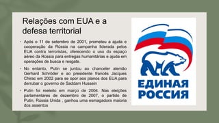 Relações com EUA e a
defesa territorial
• Após o 11 de setembro de 2001, prometeu a ajuda e
cooperação da Rússia na campanha liderada pelos
EUA contra terroristas, oferecendo o uso do espaço
aéreo da Rússia para entregas humanitárias e ajuda em
operações de busca e resgate.
• No entanto, Putin se juntou ao chanceler alemão
Gerhard Schröder e ao presidente francês Jacques
Chirac em 2002 para se opor aos planos dos EUA para
derrubar o governo de Saddam Hussein
• Putin foi reeleito em março de 2004. Nas eleições
parlamentares de dezembro de 2007, o partido de
Putin, Rússia Unida , ganhou uma esmagadora maioria
dos assentos
 