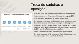 Troca de cadeiras e
oposição
• Putin, em 2008, escolhe Dmitry Medvedev como seu sucessor.
• Medvedev vence as eleições presidenciais de março de 2008
• Putin assume a presidência do partido Rússia Unida.
• Em seguida, é nomeado por Medvedev como primeiro-ministro.
O parlamento russo confirmou a nomeação no dia seguinte.
• Enquanto alguns especulavam que Medvedev poderia
concorrer a um segundo mandato, ele anunciou em setembro
de 2011 que ele e Putin trocariam posições.
• Este é o momento de fortes manifestações oposicionistas.
• Em 4 de março de 2012, no entanto, Putin foi eleito para um
terceiro mandato como presidente da Rússia
 