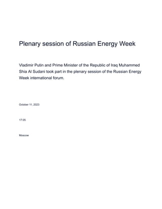 Plenary session of Russian Energy Week
Vladimir Putin and Prime Minister of the Republic of Iraq Muhammed
Shia Al Sudani took part in the plenary session of the Russian Energy
Week international forum.
October 11, 2023
17:05
Moscow
 