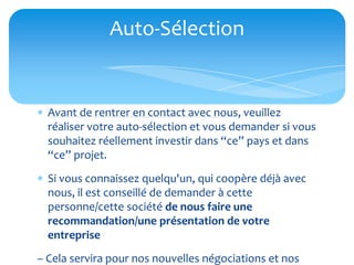 Auto-Sélection


 Avant de rentrer en contact avec nous, veuillez
  réaliser votre auto-sélection et vous demander si vous
  souhaitez réellement investir dans “ce” pays et dans
  “ce” projet.
 Si vous connaissez quelqu'un, qui coopère déjà avec
  nous, il est conseillé de demander à cette
  personne/cette société de nous faire une
  recommandation/une présentation de votre
  entreprise
– Cela servira pour nos nouvelles négociations et nos
 
