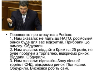 • Порошенко про стосунки з Росією:
1. Нам сказали: не йдіть до НАТО, російський
ринок буде для вас відкритий. Прибрали цю
вимогу. Обдурили.
2. Нам сказали: віддайте Крим на 25 років, не
буде проблем з торгівлею, відкриємо ринок.
Віддали. Обдурили.
3. Нам сказали: підпишіть Зону вільної
торгівлі СНД, відкриємо ринок. Підписали.
Обдурили. Висновки робіть самі.
 