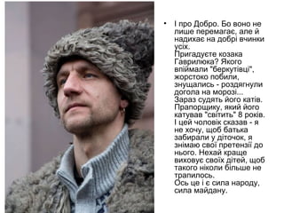 • І про Добро. Бо воно не
лише перемагає, але й
надихає на добрі вчинки
усіх.
Пригадуєте козака
Гаврилюка? Якого
впіймали "беркутівці",
жорстоко побили,
знущались - роздягнули
догола на морозі...
Зараз судять його катів.
Прапорщику, який його
катував "світить" 8 років.
І цей чоловік сказав - я
не хочу, щоб батька
забирали у діточок, я
знімаю свої претензії до
нього. Нехай краще
виховує своїх дітей, щоб
такого ніколи більше не
трапилось.
Ось це і є сила народу,
сила майдану.
 