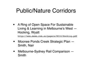 Public/Nature Corridors

•   A Ring of Open Space For Sustainable
    Living & Learning in Melbourne’s West —
    Hocking, Wyatt
    http://www.meme.com.au/papers/KC10/Hocking.pdf


•   Moonee Ponds Creek Strategic Plan —
    Smith, Nair

•   Melbourne-Sydney Rail Comparison —
    Smith
 