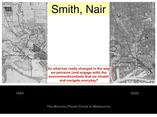 Smith, Nair




       So what has really changed in the way
        we perceive (and engage with) the
       environment/contexts that we inhabit
             and navigate everyday?


1860                                           2009


       The Moonee Ponds Creek in Melbourne
 