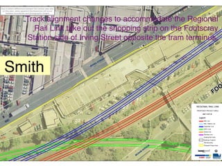 Due to datum differences between the various data sets
 on this plan, some apparent discrepancies will occur
    between boundaries and photographic images.


                        Track alignment changes to accommodate the Regional




                                                            R EE T
                           Rail Link take out the shopping strip on the Footscray




                                                                 T
                                                         LEEDS S
                         Station side of Irving Street opposite the tram terminus.

                                                                                E   ET
                                                                             TR



   Smith
                                                                         S
                                                                     G
                                                         IR   VIN




                                                                                                                                               F OO

                                                                                                                    REGIONAL RAIL LINK
                                                                                                                    PROPOSED PROJECT AREA

                                                                                                                            MAP 14 OF 38

                                                                                                                         Legend
                                                                                                                               RRL Line
                                                                                                                               RRL / Melton Line
                                                                                                                               Sydenham Line
                                                                                                                               ARTC Line
                                                                                                                               Goods Line
                                                                                                                               Werribee Line
                                                                                                                               Existing Rail Track
                                                                                                                               Buildings Footprint
                                                                                                                               Title Boundary

                                                                                                                E              Proposed Project Area
                                                                                                           NU
                                                                                                       AVE
                                                                                                                                                I
                                                                                                                     0        5        10

                                                                                                  AB                        Meters

                                                                                             CN
                                                                                         M
 