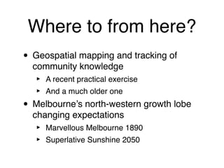 Where to from here?
• Geospatial mapping and tracking of
  community knowledge
   ‣   A recent practical exercise
   ‣   And a much older one
• Melbourne’s north-western growth lobe
  changing expectations
   ‣   Marvellous Melbourne 1890
   ‣   Superlative Sunshine 2050
 