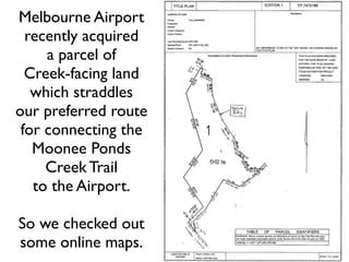 Melbourne Airport
  recently acquired
     a parcel of
  Creek-facing land
   which straddles
our preferred route
 for connecting the
   Moonee Ponds
     Creek Trail
   to the Airport.

So we checked out
some online maps.
 