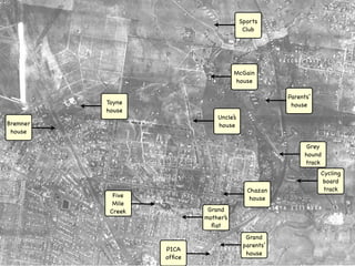 Sports
                                          Club




                                      McGain
                                      house

                                                     Parents’
          Toyne                                       house
          house
                               Uncle’s
Bremner                        house
 house

                                                           Grey
                                                          hound
                                                          track
                                                                Cycling
                                                                 board
                                           Chazan                track
            Five                            house
            Mile
           Creek            Grand
                           mother’s
                             ﬂat
                                           Grand
                                          parents’
                   PICA
                                           house
                   ofﬁce
 