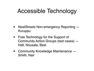 Accessible Technology

•   NeatStreets Non-emergency Reporting —
    Kuruppu

•   Free Technology for the Support of
    Community Action Groups (test cases) —
    Hall, Nousala, Best

•   Community Knowledge Maintenance —
    Smith, Nair
 
