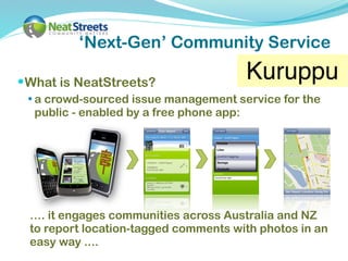 ‘Next-Gen’ Community Service

 What is NeatStreets?
                                          Kuruppu
  a crowd-sourced issue management service for the
  public - enabled by a free phone app:




 …. it engages communities across Australia and NZ
 to report location-tagged comments with photos in an
 easy way ....
 