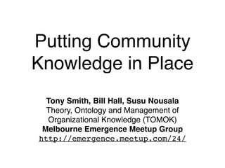 Putting Community
Knowledge in Place
  Tony Smith, Bill Hall, Susu Nousala
  Theory, Ontology and Management of
  Organizational Knowledge (TOMOK)
 Melbourne Emergence Meetup Group
http://emergence.meetup.com/24/
 