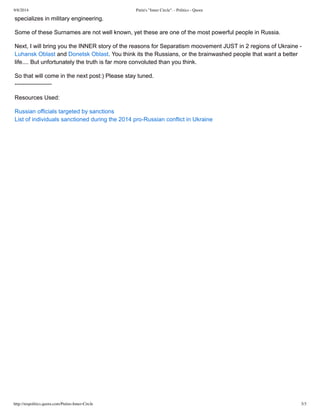 9/8/2014 Putin's "Inner Circle". - Politics - Quora 
specializes in military engineering. 
Some of these Surnames are not well known, yet these are one of the most powerful people in Russia. 
Next, I will bring you the INNER story of the reasons for Separatism moovement JUST in 2 regions of Ukraine ­Luhansk 
Oblast and Donetsk Oblast. You think its the Russians, or the brainwashed people that want a better 
life.... But unfortunately the truth is far more convoluted than you think. 
So that will come in the next post:) Please stay tuned. 
­­­­­­­­­­­­­­­­­­­Resources 
Used: 
Russian officials targeted by sanctions 
List of individuals sanctioned during the 2014 pro­Russian 
conflict in Ukraine 
http://mspolitics.quora.com/Putins-Inner-Circle 3/3 

