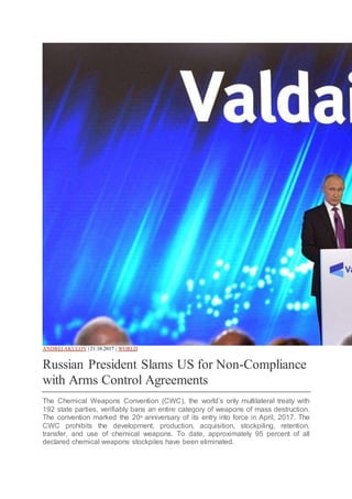 ANDREI AKULOV | 21.10.2017 | WORLD
Russian President Slams US for Non-Compliance
with Arms Control Agreements
The Chemical Weapons Convention (CWC), the world’s only multilateral treaty with
192 state parties, verifiably bans an entire category of weapons of mass destruction.
The convention marked the 20th
anniversary of its entry into force in April, 2017. The
CWC prohibits the development, production, acquisition, stockpiling, retention,
transfer, and use of chemical weapons. To date, approximately 95 percent of all
declared chemical weapons stockpiles have been eliminated.
 