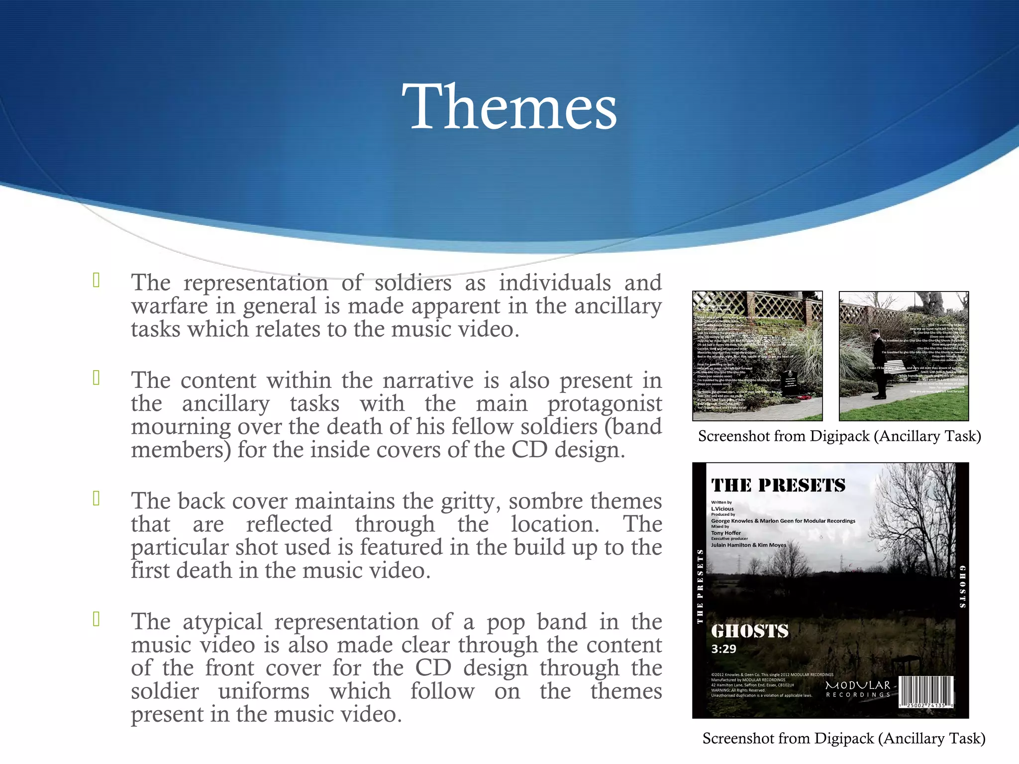 Themes
 The representation of soldiers as individuals and
warfare in general is made apparent in the ancillary
tasks which relates to the music video.
 The content within the narrative is also present in
the ancillary tasks with the main protagonist
mourning over the death of his fellow soldiers (band
members) for the inside covers of the CD design.
 The back cover maintains the gritty, sombre themes
that are reflected through the location. The
particular shot used is featured in the build up to the
first death in the music video.
 The atypical representation of a pop band in the
music video is also made clear through the content
of the front cover for the CD design through the
soldier uniforms which follow on the themes
present in the music video.
Screenshot from Digipack (Ancillary Task)
Screenshot from Digipack (Ancillary Task)
 