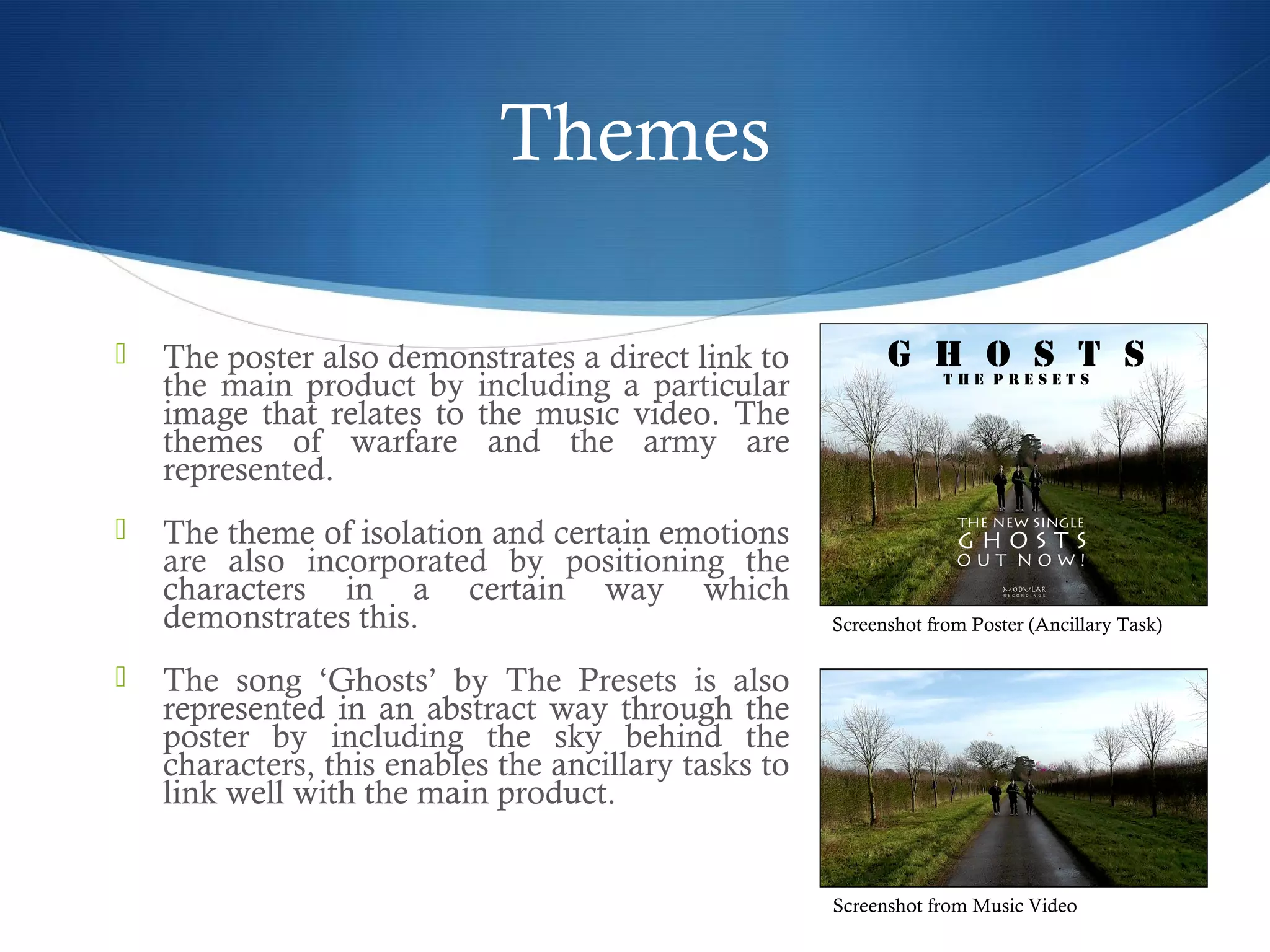 Themes
 The poster also demonstrates a direct link to
the main product by including a particular
image that relates to the music video. The
themes of warfare and the army are
represented.
 The theme of isolation and certain emotions
are also incorporated by positioning the
characters in a certain way which
demonstrates this.
 The song ‘Ghosts’ by The Presets is also
represented in an abstract way through the
poster by including the sky behind the
characters, this enables the ancillary tasks to
link well with the main product.
Screenshot from Music Video
Screenshot from Poster (Ancillary Task)
 