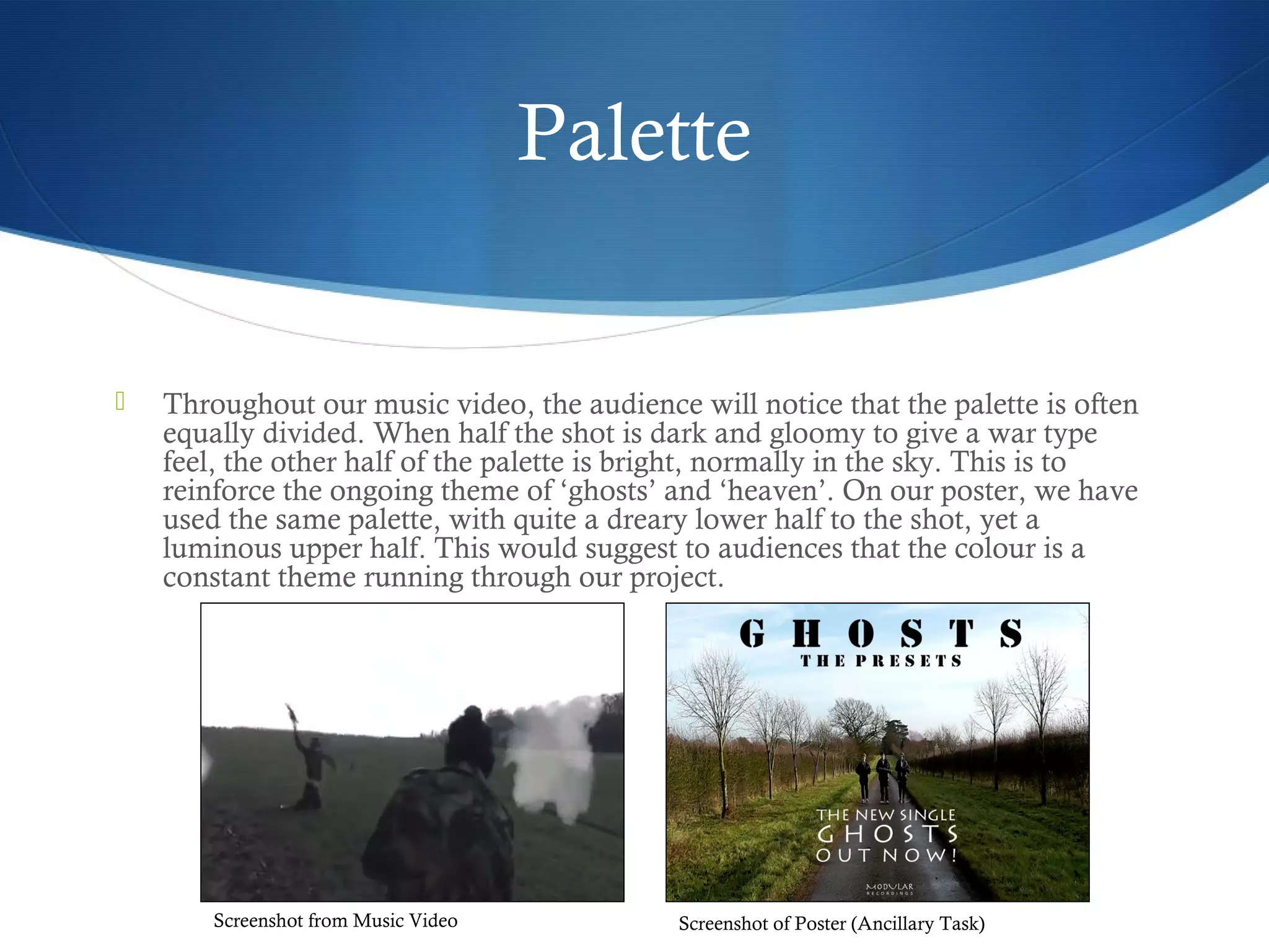 Palette
 Throughout our music video, the audience will notice that the palette is often
equally divided. When half the shot is dark and gloomy to give a war type
feel, the other half of the palette is bright, normally in the sky. This is to
reinforce the ongoing theme of ‘ghosts’ and ‘heaven’. On our poster, we have
used the same palette, with quite a dreary lower half to the shot, yet a
luminous upper half. This would suggest to audiences that the colour is a
constant theme running through our project.
Screenshot from Music Video Screenshot of Poster (Ancillary Task)
 