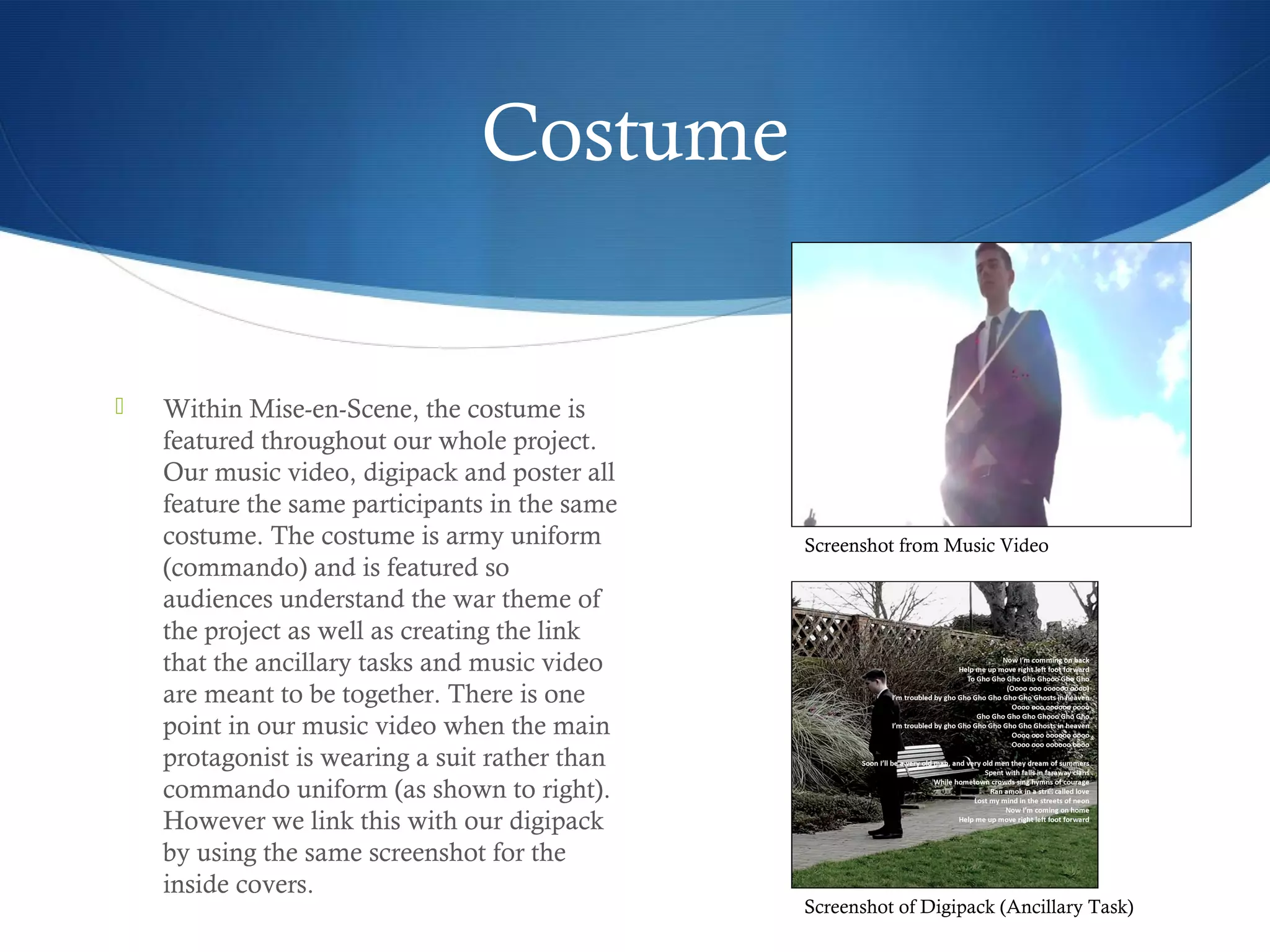 Costume
 Within Mise-en-Scene, the costume is
featured throughout our whole project.
Our music video, digipack and poster all
feature the same participants in the same
costume. The costume is army uniform
(commando) and is featured so
audiences understand the war theme of
the project as well as creating the link
that the ancillary tasks and music video
are meant to be together. There is one
point in our music video when the main
protagonist is wearing a suit rather than
commando uniform (as shown to right).
However we link this with our digipack
by using the same screenshot for the
inside covers.
Screenshot of Digipack (Ancillary Task)
Screenshot from Music Video
 