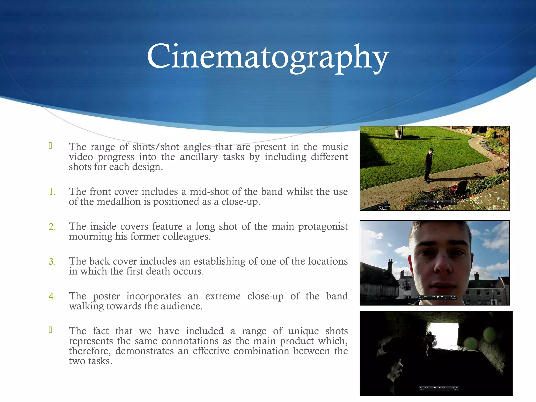 Cinematography
 The range of shots/shot angles that are present in the music
video progress into the ancillary tasks by including different
shots for each design.
1. The front cover includes a mid-shot of the band whilst the use
of the medallion is positioned as a close-up.
2. The inside covers feature a long shot of the main protagonist
mourning his former colleagues.
3. The back cover includes an establishing of one of the locations
in which the first death occurs.
4. The poster incorporates an extreme close-up of the band
walking towards the audience.
 The fact that we have included a range of unique shots
represents the same connotations as the main product which,
therefore, demonstrates an effective combination between the
two tasks.
 