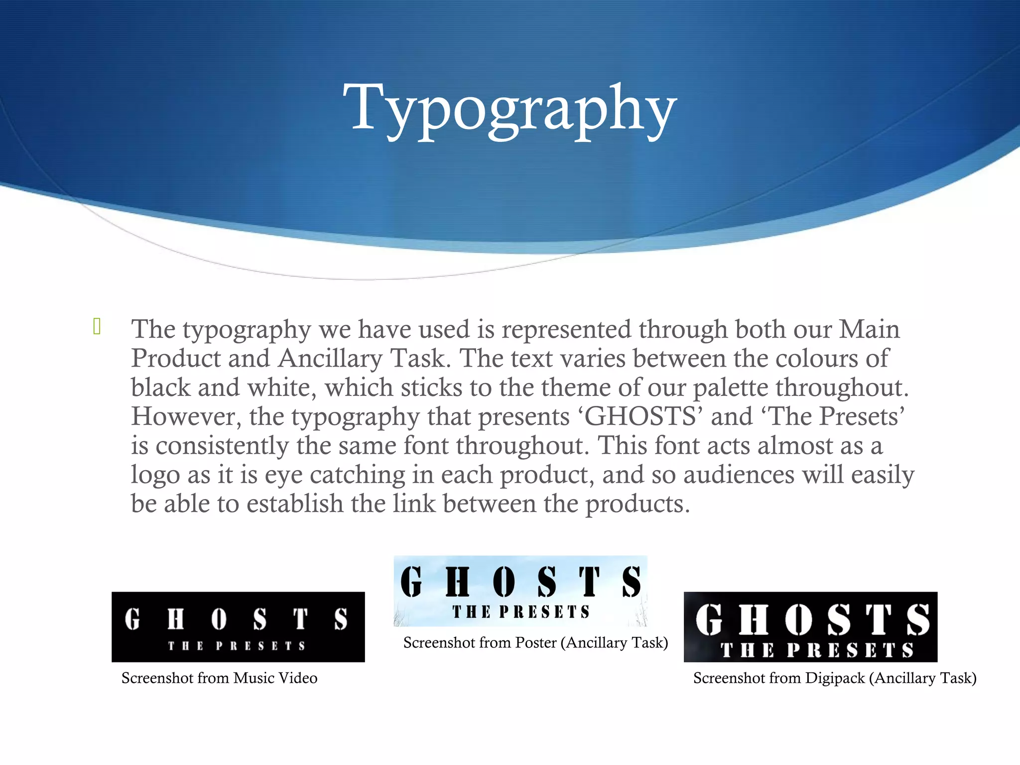 Typography
 The typography we have used is represented through both our Main
Product and Ancillary Task. The text varies between the colours of
black and white, which sticks to the theme of our palette throughout.
However, the typography that presents ‘GHOSTS’ and ‘The Presets’
is consistently the same font throughout. This font acts almost as a
logo as it is eye catching in each product, and so audiences will easily
be able to establish the link between the products.
Screenshot from Digipack (Ancillary Task)
Screenshot from Poster (Ancillary Task)
Screenshot from Music Video
 