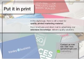 Put it in print
In this digital age, there is still a need for
quality printed marketing material.
From brochures and direct mail to advertising, our
extensive knowledge, delivers quality solutions.

Contact us now
020 7280 0935
apmarketinguk.com

 
