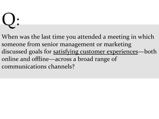 Q:	
  
	
  
When	
  was	
  the	
  last	
  time	
  you	
  attended	
  a	
  meeting	
  in	
  which	
  
someone	
  from	
  senior	
  management	
  or	
  marketing	
  
discussed	
  goals	
  for	
  satisfying	
  customer	
  experiences—both	
  
online	
  and	
  oﬄine—across	
  a	
  broad	
  range	
  of	
  
communications	
  channels?	
  
	
  
 